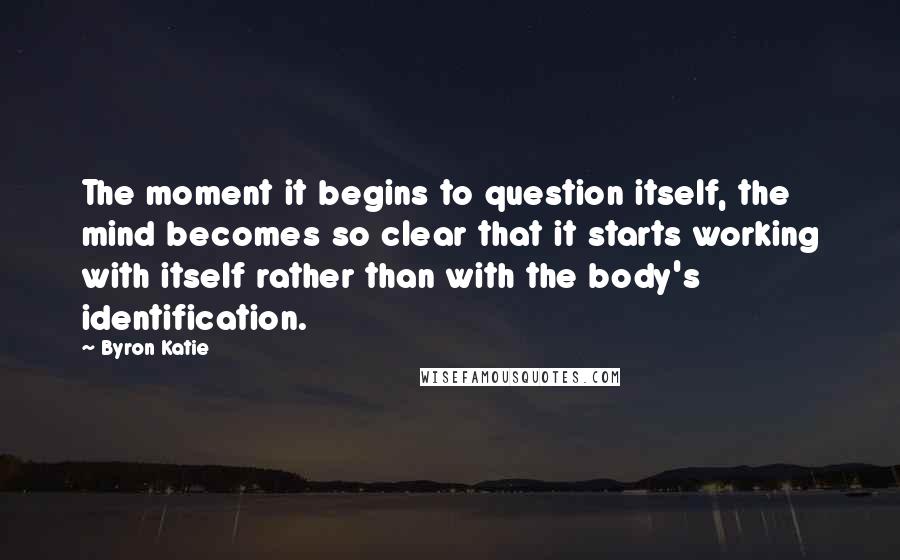 Byron Katie Quotes: The moment it begins to question itself, the mind becomes so clear that it starts working with itself rather than with the body's identification.