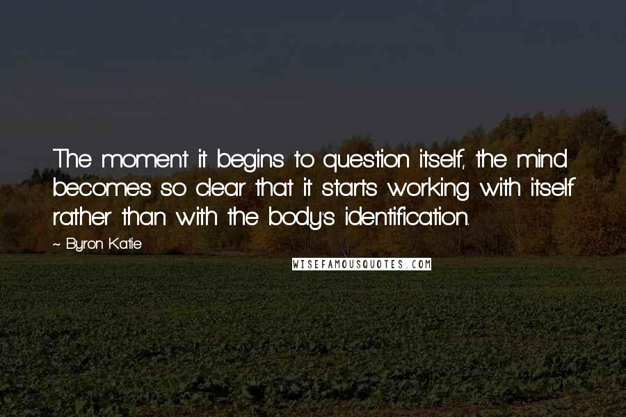 Byron Katie Quotes: The moment it begins to question itself, the mind becomes so clear that it starts working with itself rather than with the body's identification.