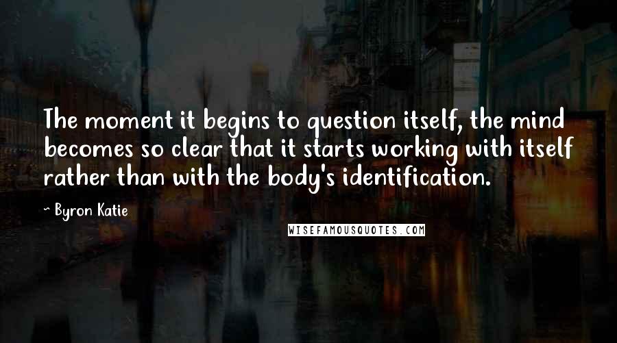 Byron Katie Quotes: The moment it begins to question itself, the mind becomes so clear that it starts working with itself rather than with the body's identification.