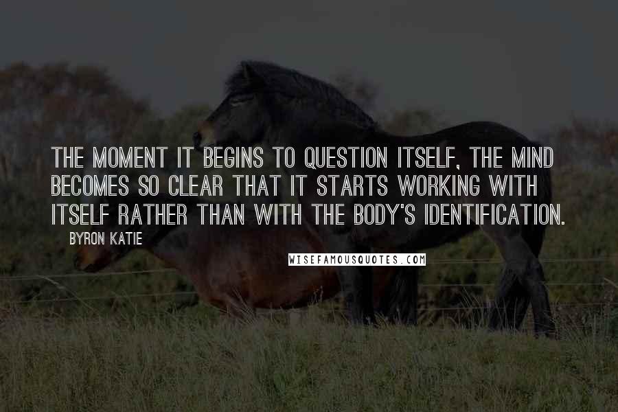 Byron Katie Quotes: The moment it begins to question itself, the mind becomes so clear that it starts working with itself rather than with the body's identification.