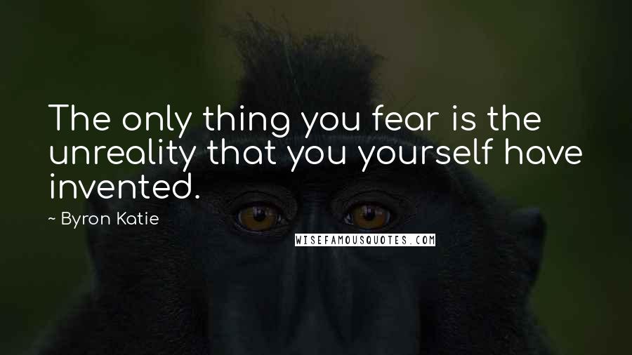 Byron Katie Quotes: The only thing you fear is the unreality that you yourself have invented.