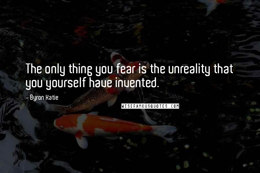 Byron Katie Quotes: The only thing you fear is the unreality that you yourself have invented.