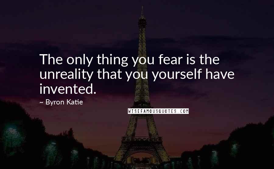 Byron Katie Quotes: The only thing you fear is the unreality that you yourself have invented.