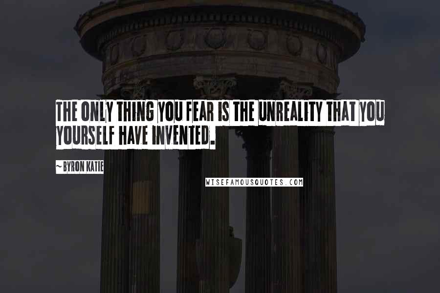 Byron Katie Quotes: The only thing you fear is the unreality that you yourself have invented.