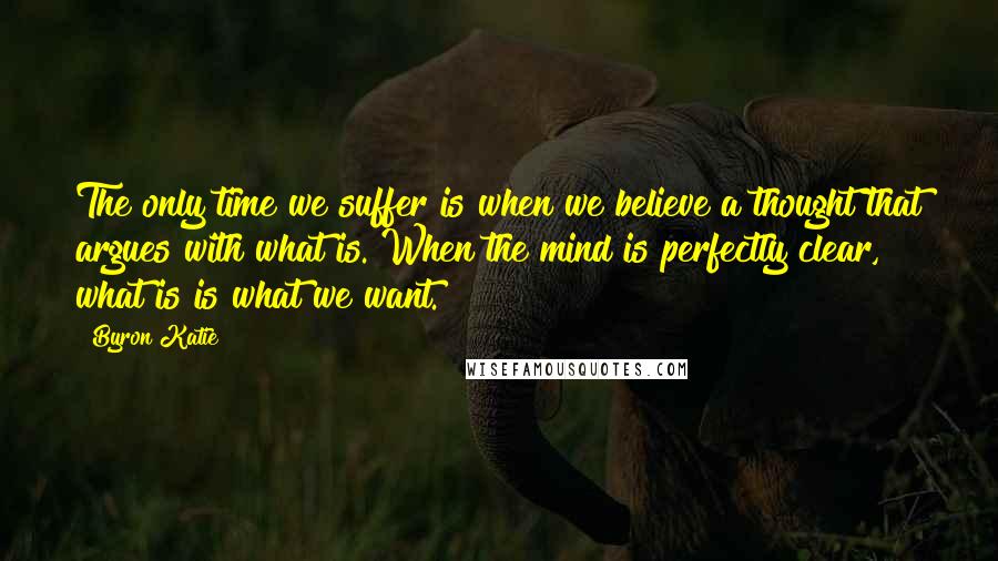 Byron Katie Quotes: The only time we suffer is when we believe a thought that argues with what is. When the mind is perfectly clear, what is is what we want.