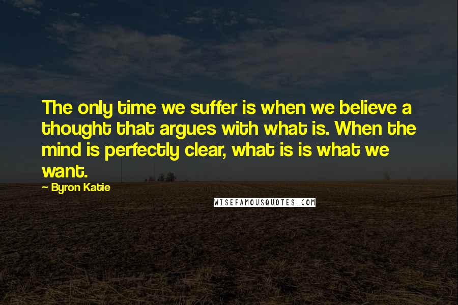 Byron Katie Quotes: The only time we suffer is when we believe a thought that argues with what is. When the mind is perfectly clear, what is is what we want.