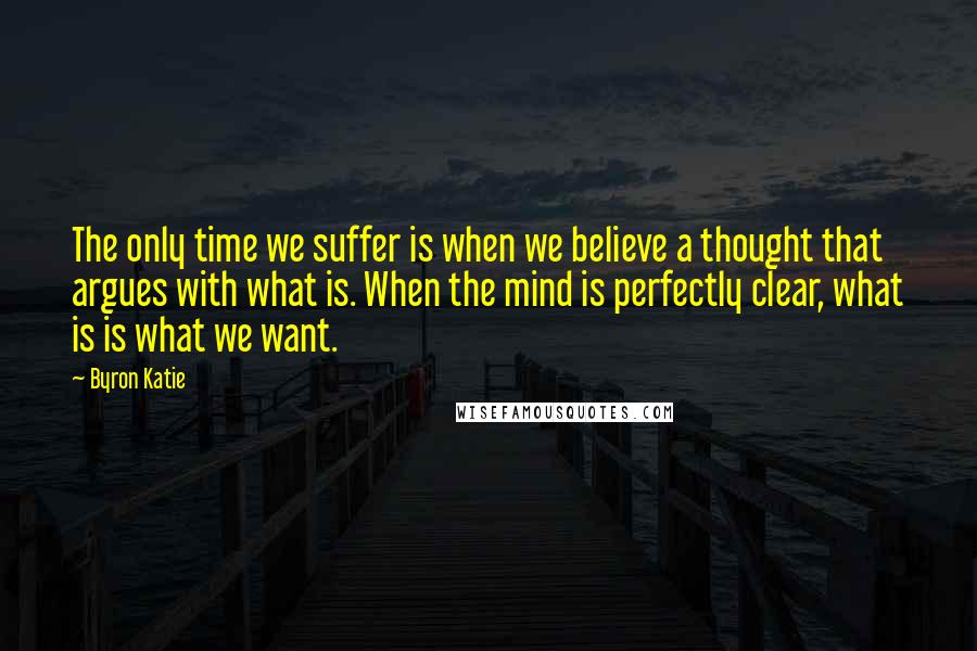 Byron Katie Quotes: The only time we suffer is when we believe a thought that argues with what is. When the mind is perfectly clear, what is is what we want.