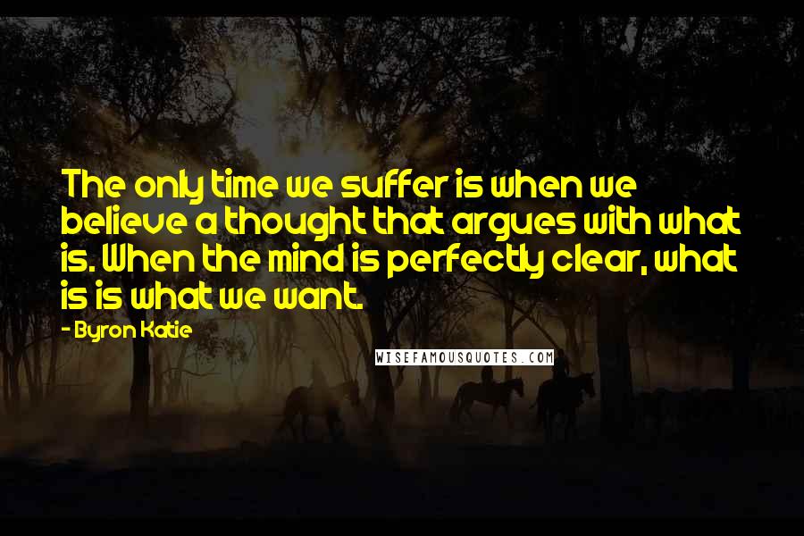 Byron Katie Quotes: The only time we suffer is when we believe a thought that argues with what is. When the mind is perfectly clear, what is is what we want.