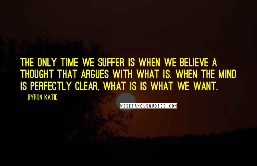 Byron Katie Quotes: The only time we suffer is when we believe a thought that argues with what is. When the mind is perfectly clear, what is is what we want.