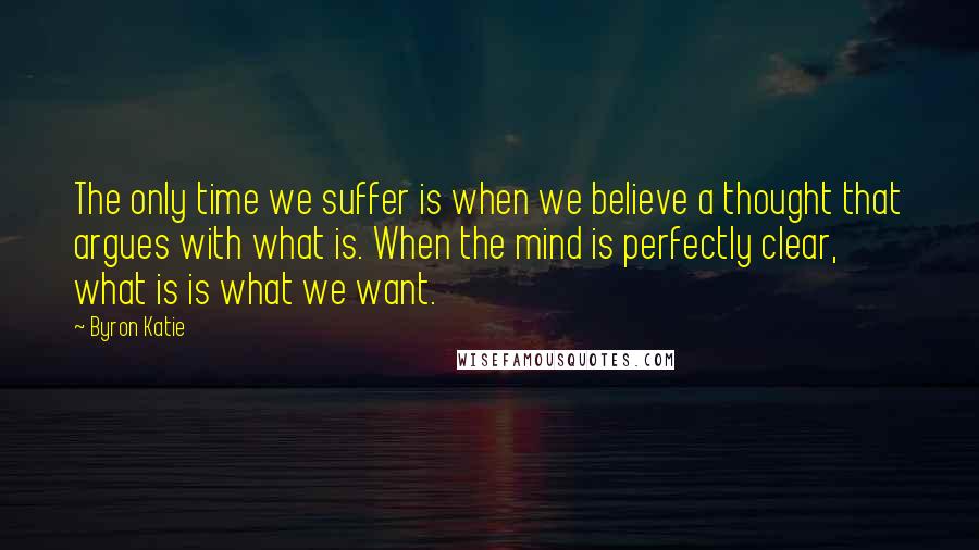 Byron Katie Quotes: The only time we suffer is when we believe a thought that argues with what is. When the mind is perfectly clear, what is is what we want.