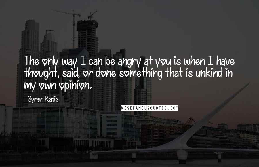 Byron Katie Quotes: The only way I can be angry at you is when I have thought, said, or done something that is unkind in my own opinion.