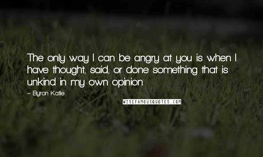 Byron Katie Quotes: The only way I can be angry at you is when I have thought, said, or done something that is unkind in my own opinion.