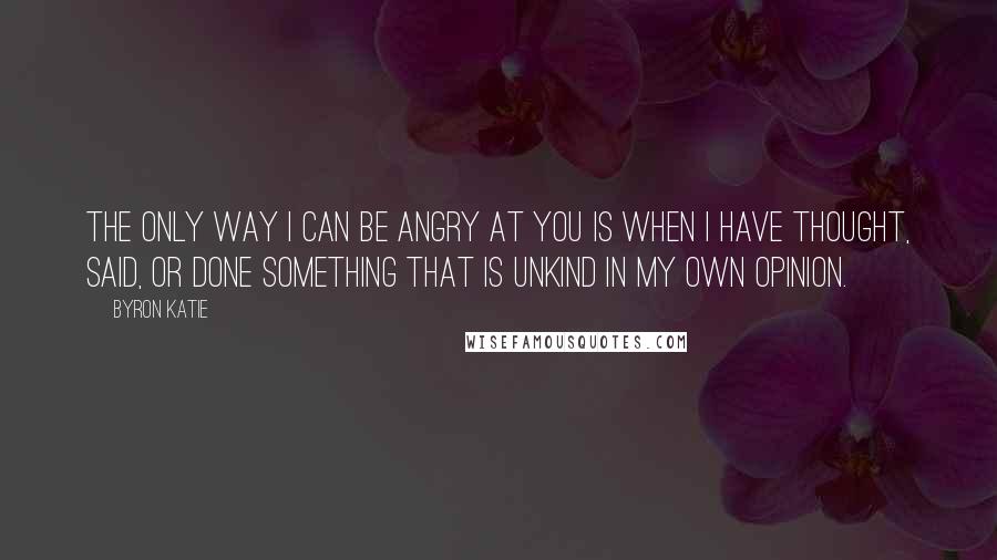 Byron Katie Quotes: The only way I can be angry at you is when I have thought, said, or done something that is unkind in my own opinion.