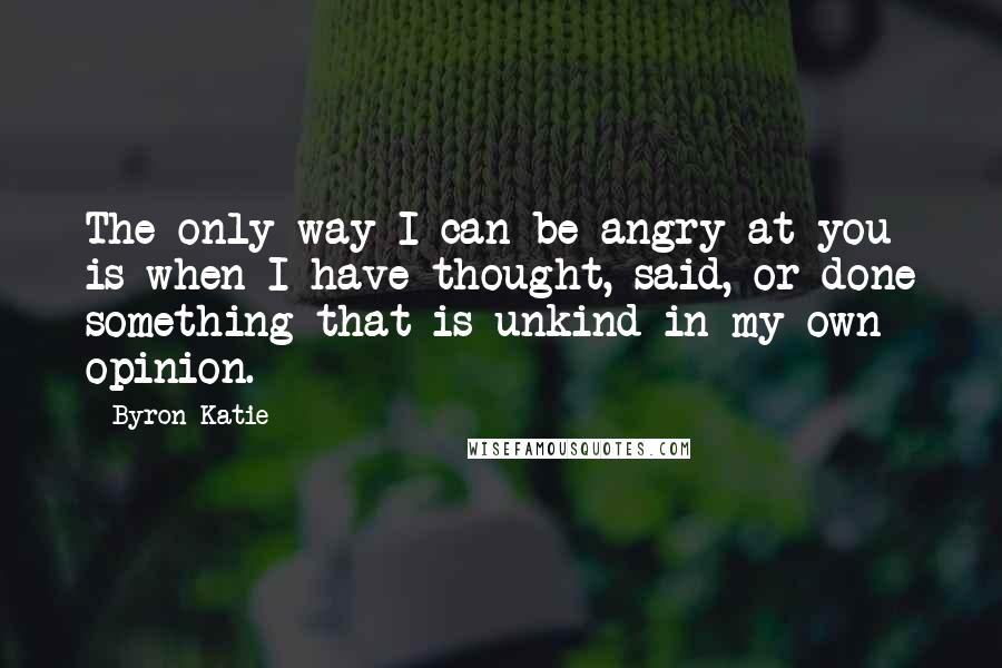 Byron Katie Quotes: The only way I can be angry at you is when I have thought, said, or done something that is unkind in my own opinion.