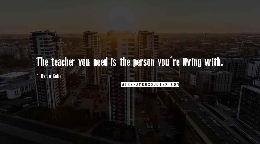 Byron Katie Quotes: The teacher you need is the person you're living with.