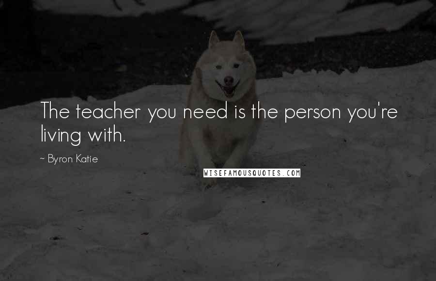 Byron Katie Quotes: The teacher you need is the person you're living with.