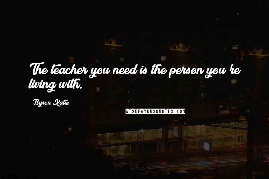 Byron Katie Quotes: The teacher you need is the person you're living with.