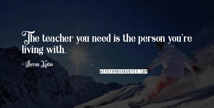 Byron Katie Quotes: The teacher you need is the person you're living with.