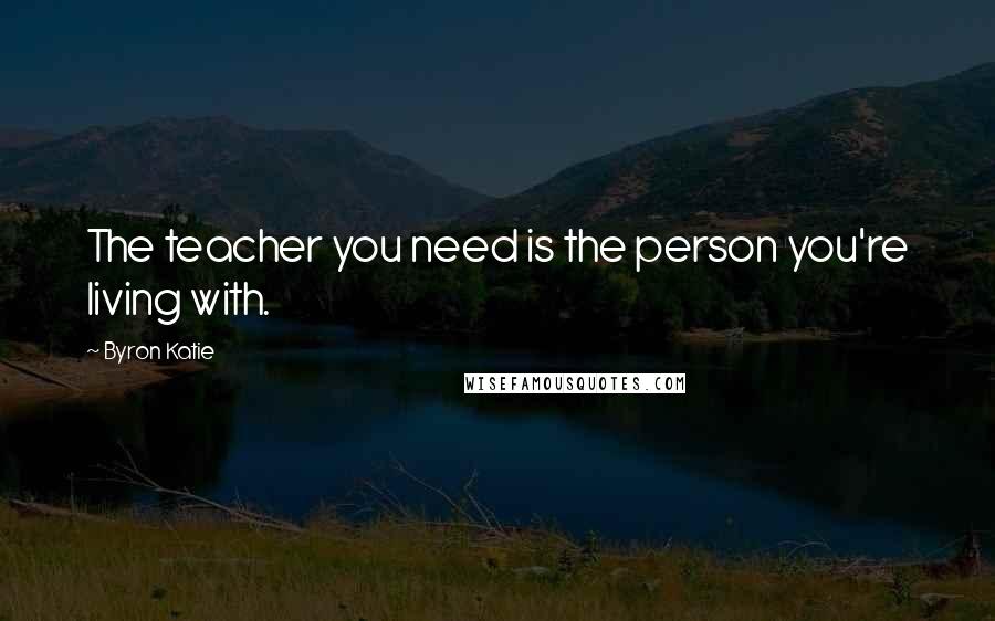 Byron Katie Quotes: The teacher you need is the person you're living with.