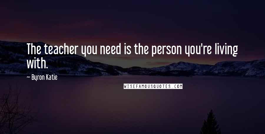 Byron Katie Quotes: The teacher you need is the person you're living with.