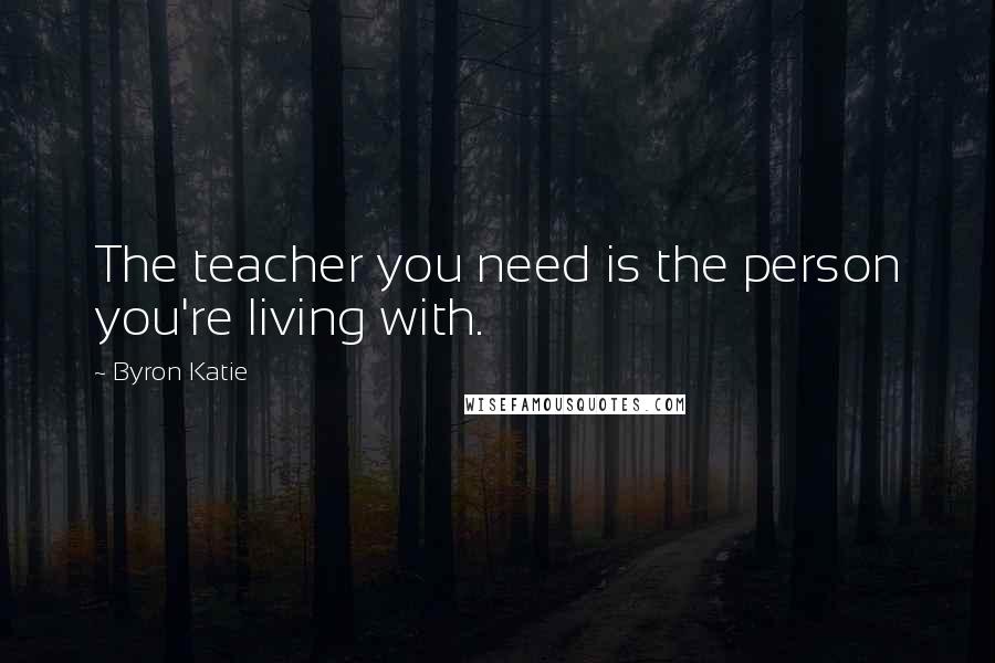 Byron Katie Quotes: The teacher you need is the person you're living with.