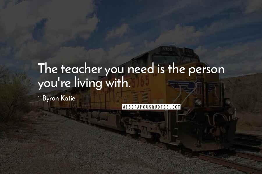 Byron Katie Quotes: The teacher you need is the person you're living with.