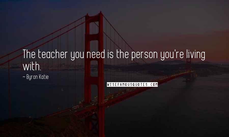 Byron Katie Quotes: The teacher you need is the person you're living with.