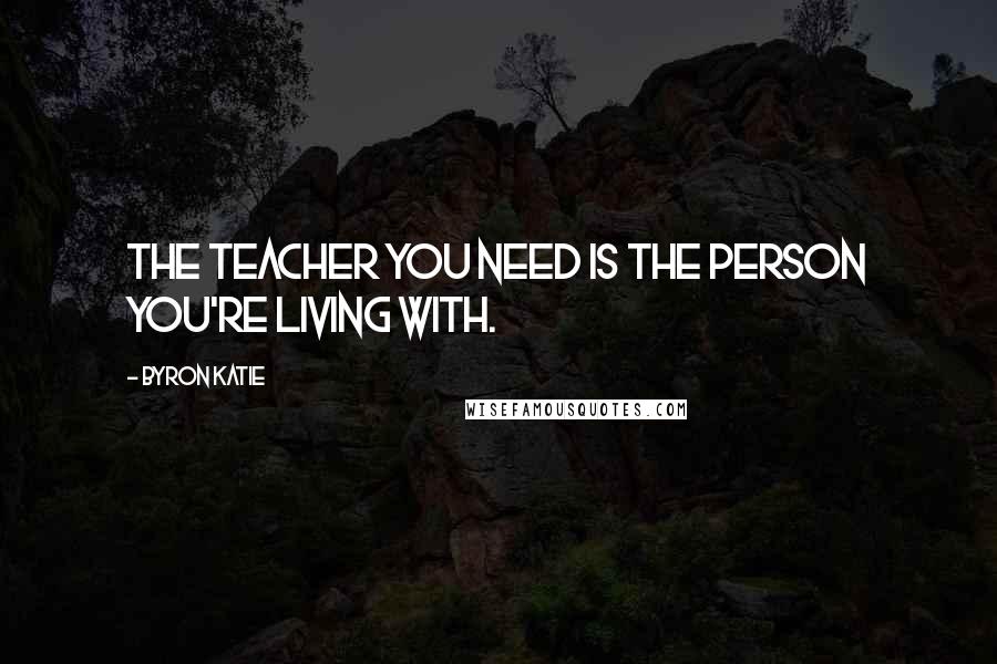 Byron Katie Quotes: The teacher you need is the person you're living with.