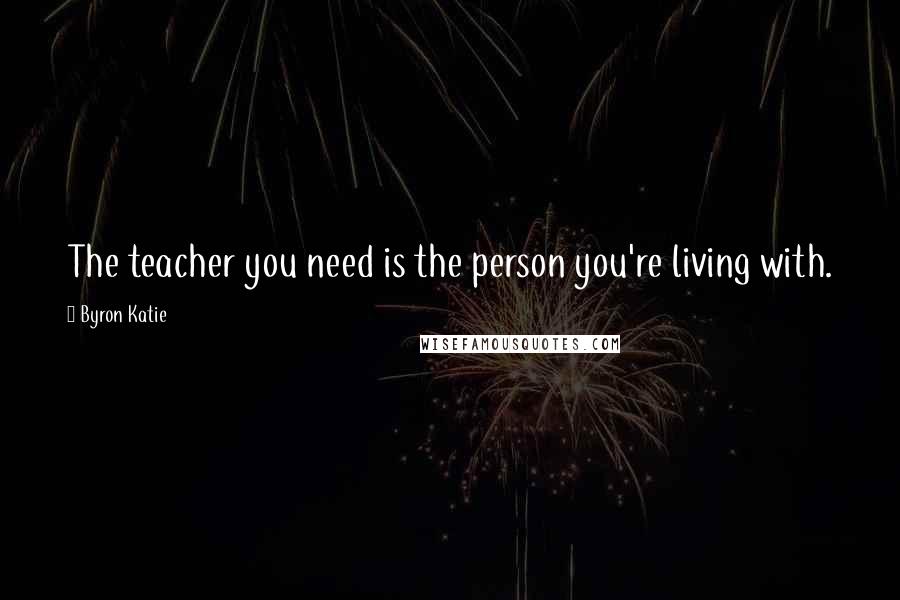 Byron Katie Quotes: The teacher you need is the person you're living with.