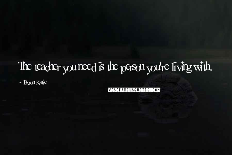 Byron Katie Quotes: The teacher you need is the person you're living with.