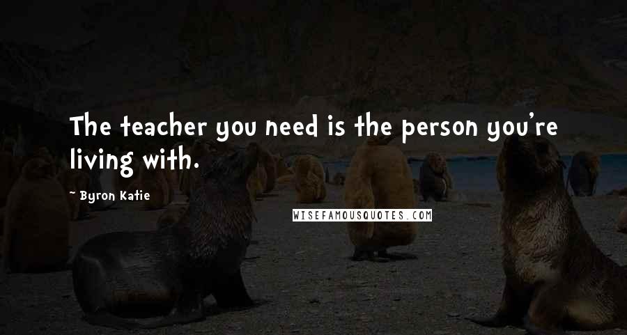 Byron Katie Quotes: The teacher you need is the person you're living with.