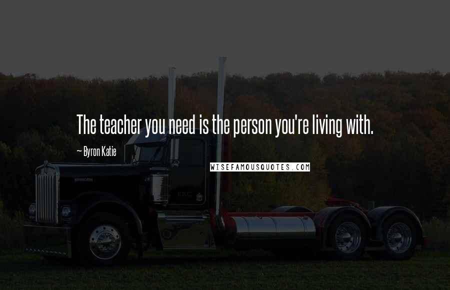 Byron Katie Quotes: The teacher you need is the person you're living with.