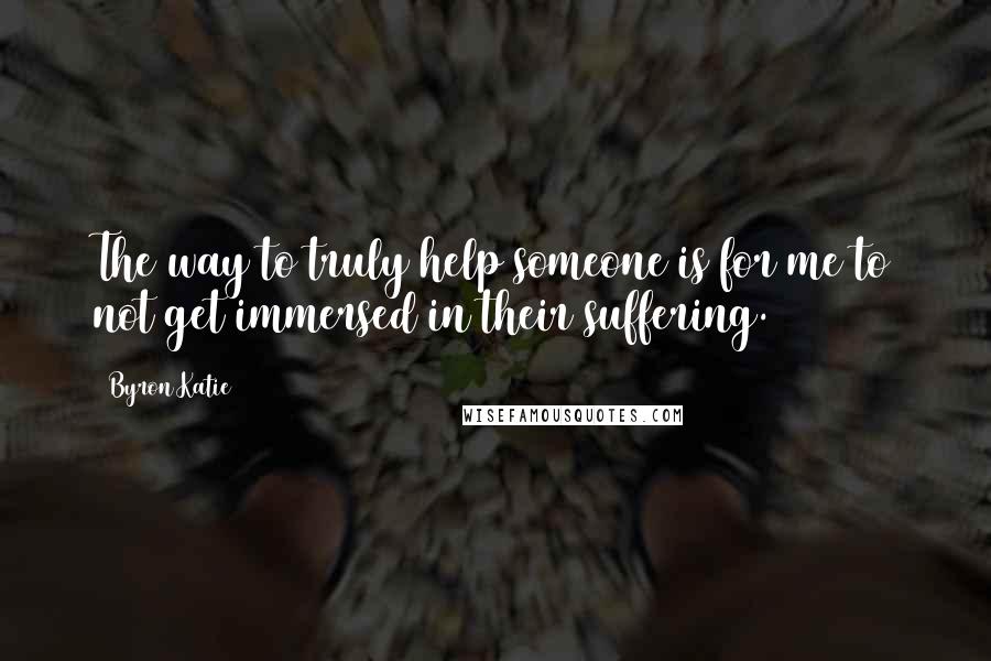 Byron Katie Quotes: The way to truly help someone is for me to not get immersed in their suffering.