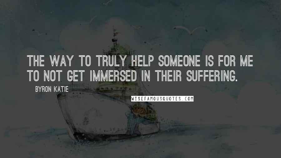 Byron Katie Quotes: The way to truly help someone is for me to not get immersed in their suffering.