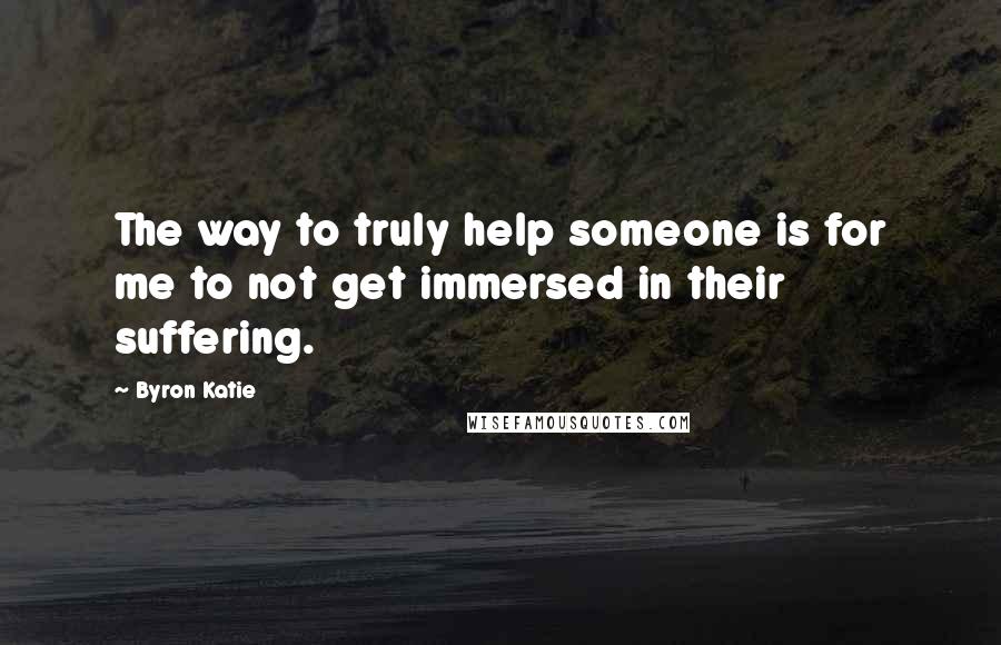 Byron Katie Quotes: The way to truly help someone is for me to not get immersed in their suffering.