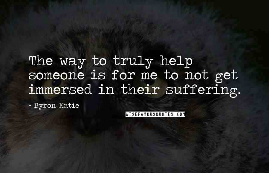 Byron Katie Quotes: The way to truly help someone is for me to not get immersed in their suffering.