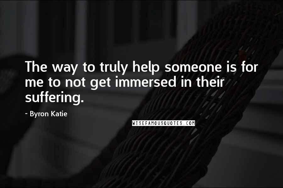 Byron Katie Quotes: The way to truly help someone is for me to not get immersed in their suffering.