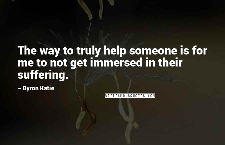 Byron Katie Quotes: The way to truly help someone is for me to not get immersed in their suffering.