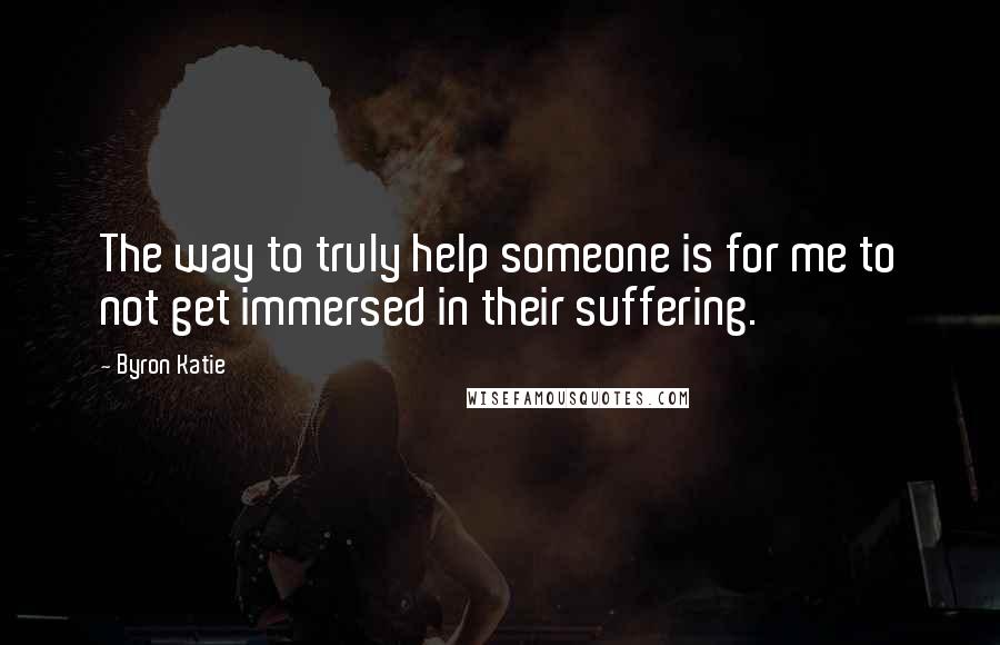 Byron Katie Quotes: The way to truly help someone is for me to not get immersed in their suffering.