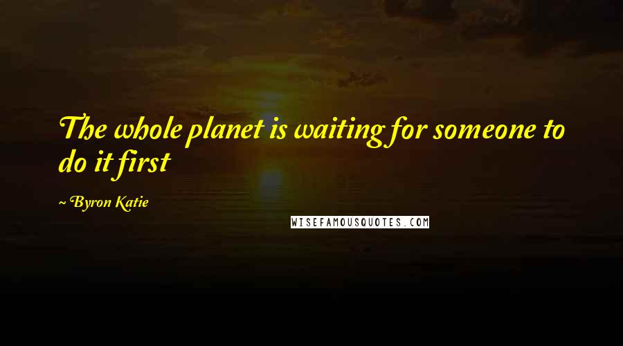 Byron Katie Quotes: The whole planet is waiting for someone to do it first