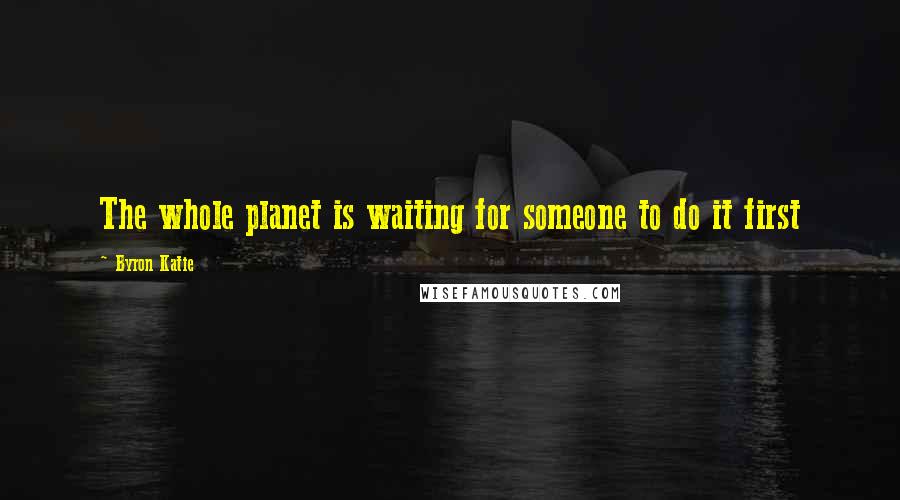 Byron Katie Quotes: The whole planet is waiting for someone to do it first