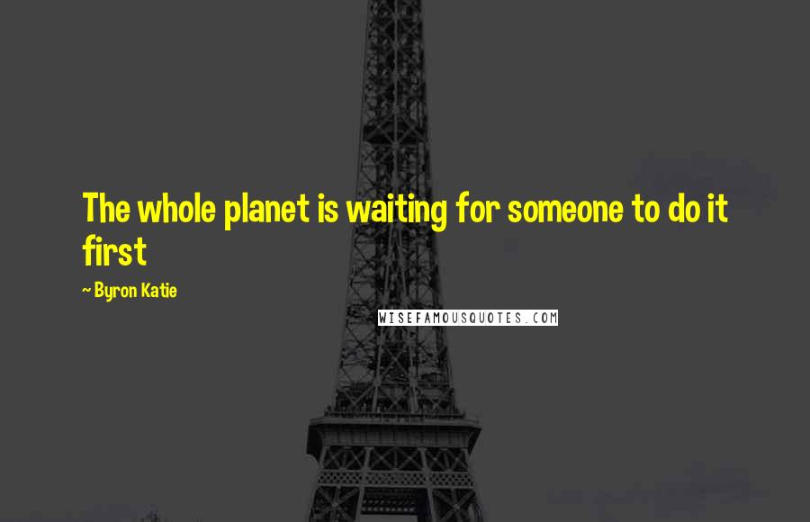 Byron Katie Quotes: The whole planet is waiting for someone to do it first