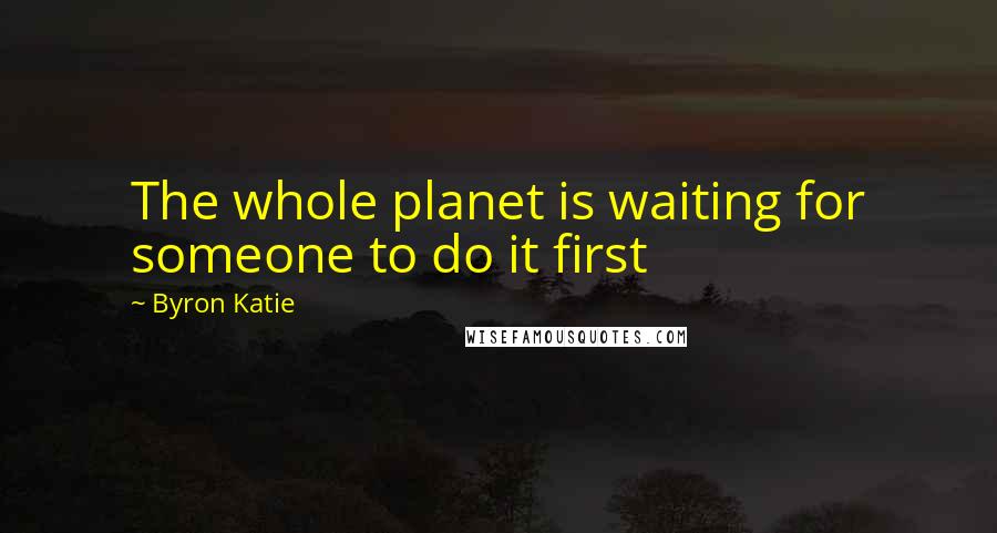 Byron Katie Quotes: The whole planet is waiting for someone to do it first