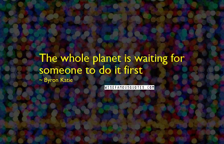 Byron Katie Quotes: The whole planet is waiting for someone to do it first