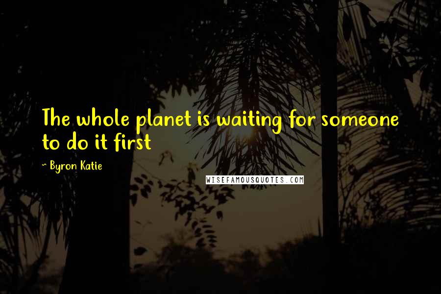 Byron Katie Quotes: The whole planet is waiting for someone to do it first