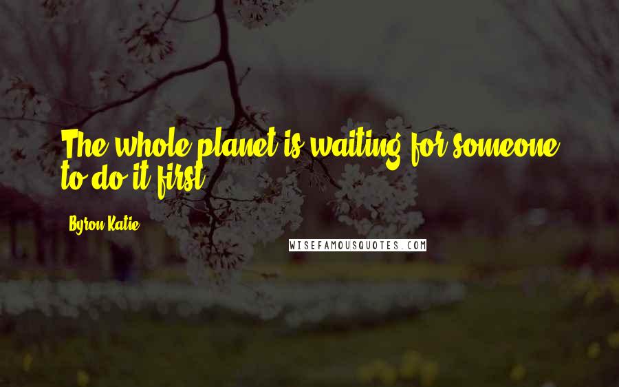 Byron Katie Quotes: The whole planet is waiting for someone to do it first