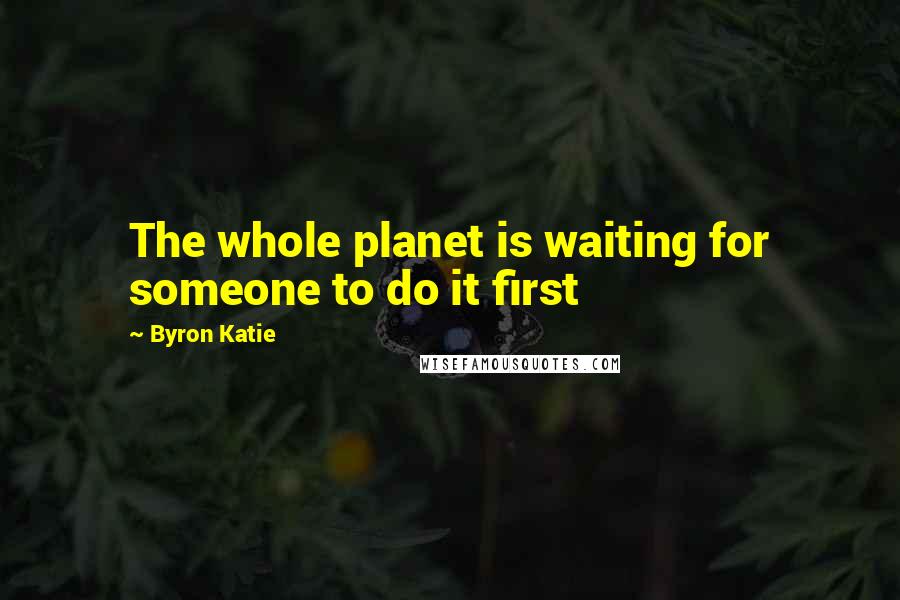 Byron Katie Quotes: The whole planet is waiting for someone to do it first