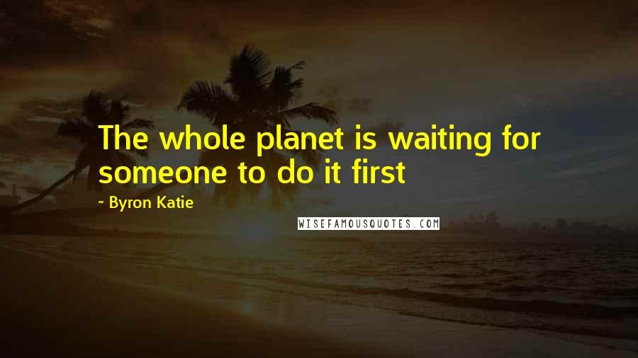 Byron Katie Quotes: The whole planet is waiting for someone to do it first