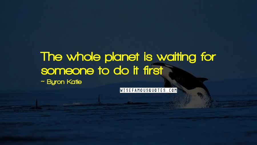 Byron Katie Quotes: The whole planet is waiting for someone to do it first