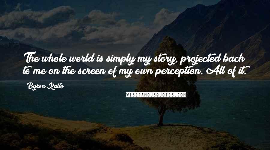 Byron Katie Quotes: The whole world is simply my story, projected back to me on the screen of my own perception. All of it.